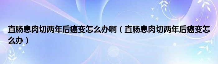 直肠息肉切两年后癌变怎么办啊（直肠息肉切两年后癌变怎么办）