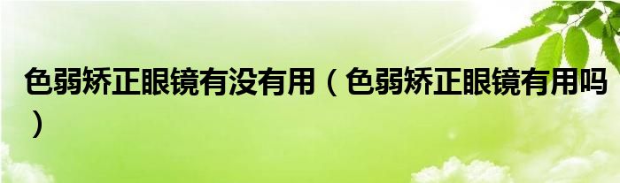 色弱矫正眼镜有没有用（色弱矫正眼镜有用吗）