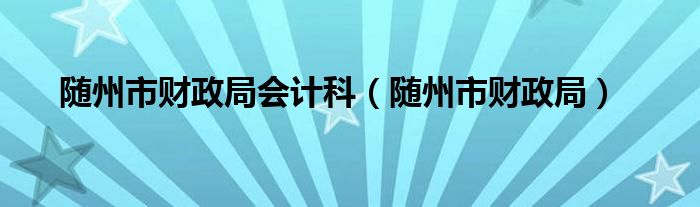 随州市财政局会计科（随州市财政局）