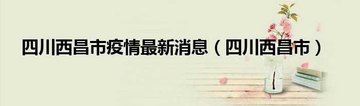 四川西昌市疫情最新消息（四川西昌市）