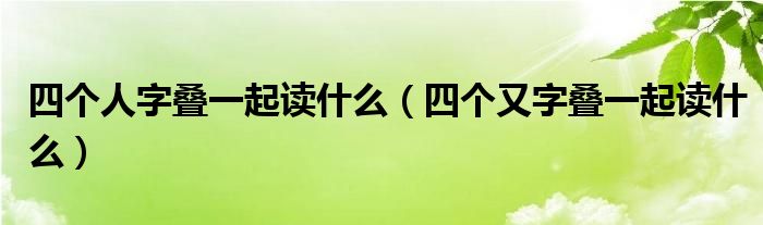 四个人字叠一起读什么（四个又字叠一起读什么）