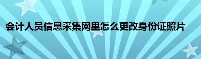 会计人员信息采集网里怎么更改身份证照片