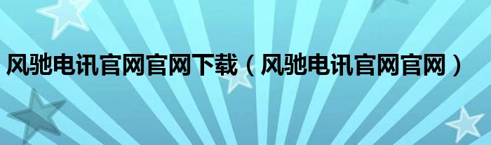 风驰电讯官网官网下载（风驰电讯官网官网）