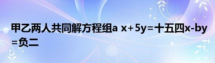 甲乙两人共同解方程组a x+5y=十五四x-by=负二