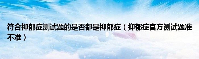 符合抑郁症测试题的是否都是抑郁症（抑郁症官方测试题准不准）