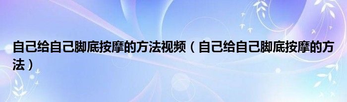 自己给自己脚底按摩的方法视频（自己给自己脚底按摩的方法）