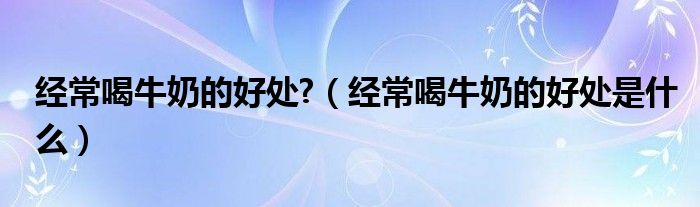 经常喝牛奶的好处?（经常喝牛奶的好处是什么）