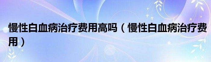 慢性白血病治疗费用高吗（慢性白血病治疗费用）