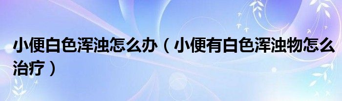 小便白色浑浊怎么办（小便有白色浑浊物怎么治疗）