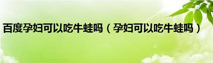 百度孕妇可以吃牛蛙吗（孕妇可以吃牛蛙吗）