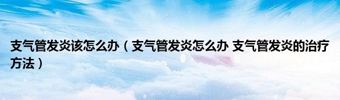 支气管发炎该怎么办（支气管发炎怎么办 支气管发炎的治疗方法）