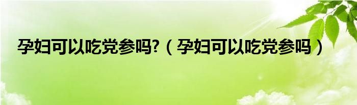 孕妇可以吃党参吗?（孕妇可以吃党参吗）