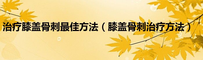 治疗膝盖骨刺最佳方法（膝盖骨刺治疗方法）