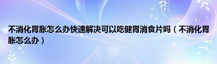 不消化胃胀怎么办快速解决可以吃健胃消食片吗（不消化胃胀怎么办）