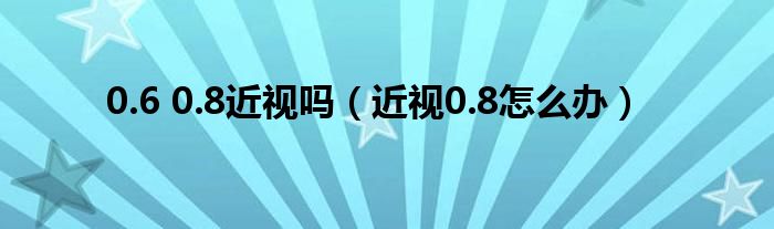 0.6 0.8近视吗（近视0.8怎么办）