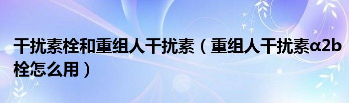 干扰素栓和重组人干扰素（重组人干扰素α2b栓怎么用）