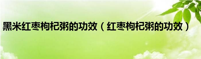 黑米红枣枸杞粥的功效（红枣枸杞粥的功效）