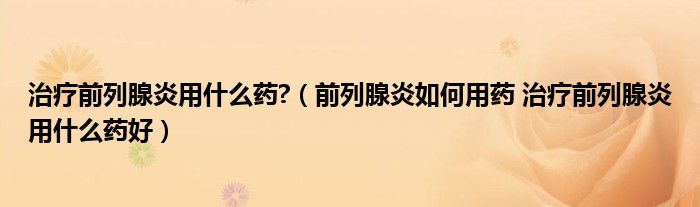 治疗前列腺炎用什么药?（前列腺炎如何用药 治疗前列腺炎用什么药好）