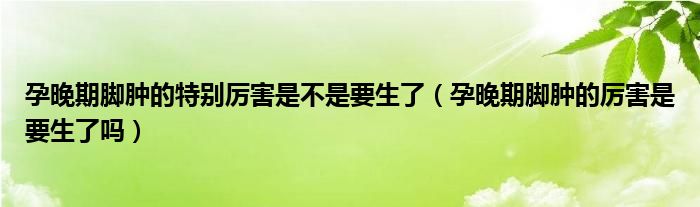 孕晚期脚肿的特别厉害是不是要生了（孕晚期脚肿的厉害是要生了吗）