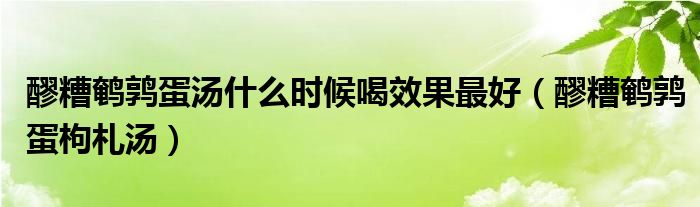 醪糟鹌鹑蛋汤什么时候喝效果最好（醪糟鹌鹑蛋枸札汤）