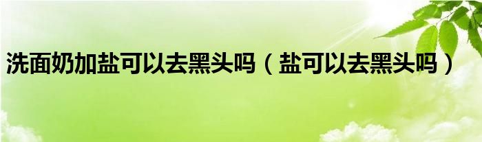 洗面奶加盐可以去黑头吗（盐可以去黑头吗）