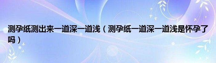 测孕纸测出来一道深一道浅（测孕纸一道深一道浅是怀孕了吗）