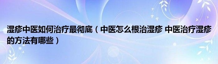 湿疹中医如何治疗最彻底（中医怎么根治湿疹 中医治疗湿疹的方法有哪些）