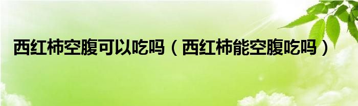 西红柿空腹可以吃吗（西红柿能空腹吃吗）