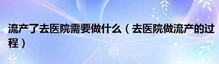 流产了去医院需要做什么（去医院做流产的过程）