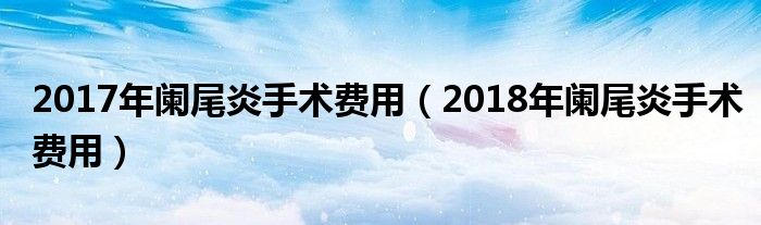 2017年阑尾炎手术费用（2018年阑尾炎手术费用）