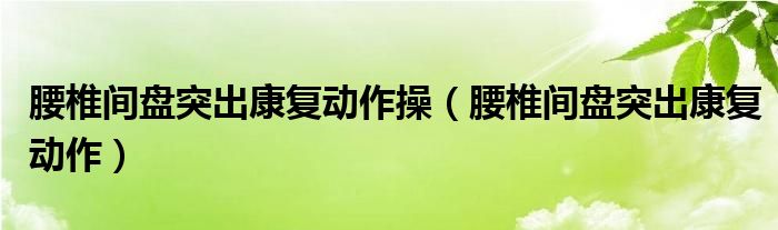 腰椎间盘突出康复动作操（腰椎间盘突出康复动作）