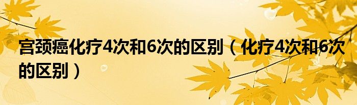 宫颈癌化疗4次和6次的区别（化疗4次和6次的区别）