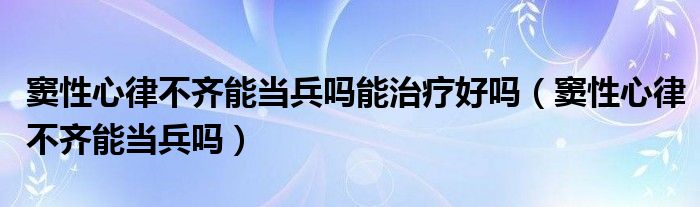 窦性心律不齐能当兵吗能治疗好吗（窦性心律不齐能当兵吗）