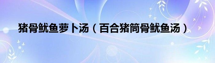 猪骨鱿鱼萝卜汤（百合猪筒骨鱿鱼汤）