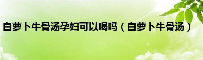 白萝卜牛骨汤孕妇可以喝吗（白萝卜牛骨汤）