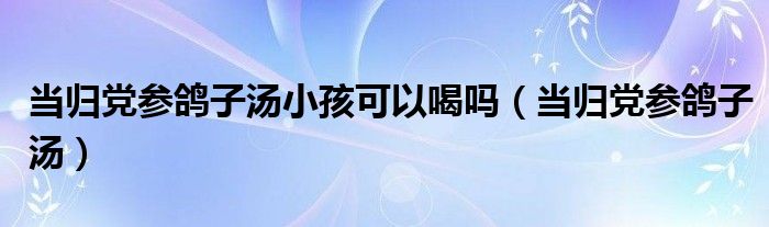 当归党参鸽子汤小孩可以喝吗（当归党参鸽子汤）