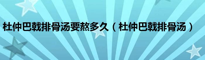 杜仲巴戟排骨汤要熬多久（杜仲巴戟排骨汤）