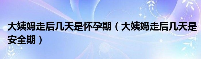 大姨妈走后几天是怀孕期（大姨妈走后几天是安全期）