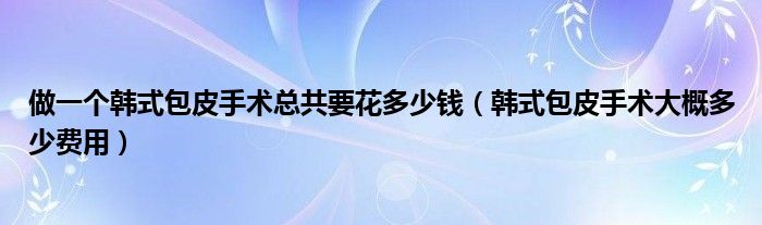 做一个韩式包皮手术总共要花多少钱（韩式包皮手术大概多少费用）