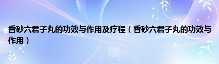 香砂六君子丸的功效与作用及疗程（香砂六君子丸的功效与作用）