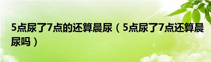 5点尿了7点的还算晨尿（5点尿了7点还算晨尿吗）