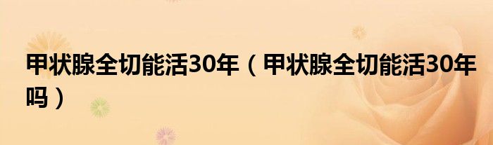 甲状腺全切能活30年（甲状腺全切能活30年吗）