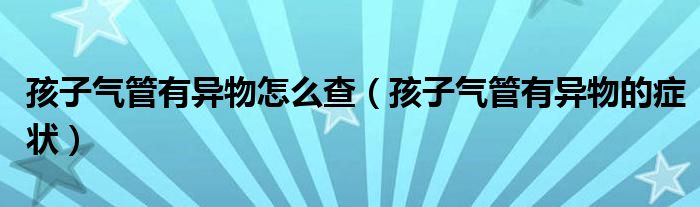 孩子气管有异物怎么查（孩子气管有异物的症状）