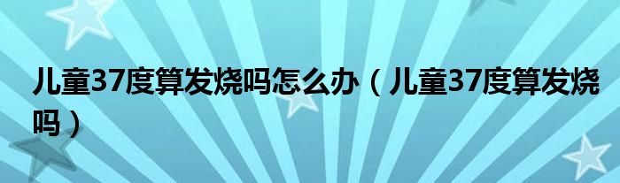 儿童37度算发烧吗怎么办（儿童37度算发烧吗）