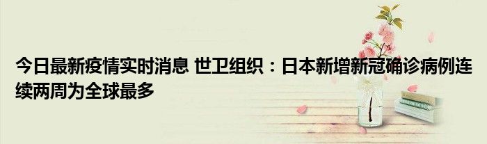 今日最新疫情实时消息 世卫组织：日本新增新冠确诊病例连续两周为全球最多