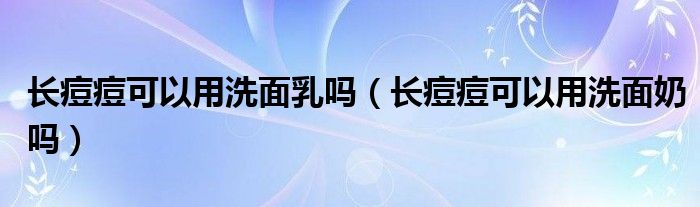 长痘痘可以用洗面乳吗（长痘痘可以用洗面奶吗）