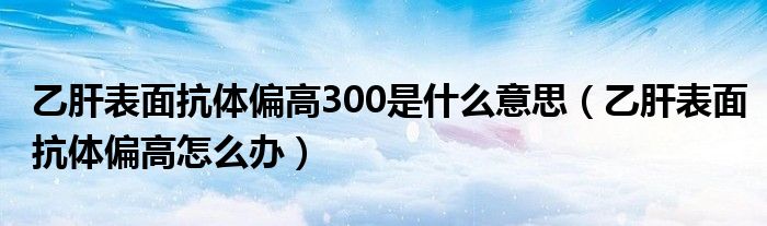 乙肝表面抗体偏高300是什么意思（乙肝表面抗体偏高怎么办）