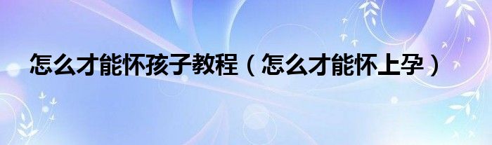 怎么才能怀孩子教程（怎么才能怀上孕）