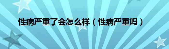 性病严重了会怎么样（性病严重吗）