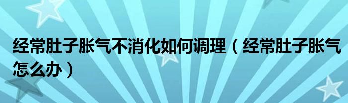 经常肚子胀气不消化如何调理（经常肚子胀气怎么办）